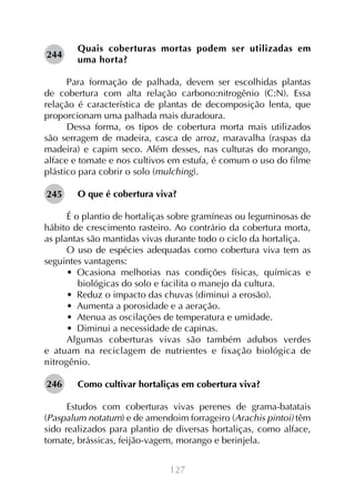 244

Quais coberturas mortas podem ser utilizadas em
uma horta?

Para formação de palhada, devem ser escolhidas plantas
de cobertura com alta relação carbono:nitrogênio (C:N). Essa
relação é característica de plantas de decomposição lenta, que
proporcionam uma palhada mais duradoura.
Dessa forma, os tipos de cobertura morta mais utilizados
são serragem de madeira, casca de arroz, maravalha (raspas da
madeira) e capim seco. Além desses, nas culturas do morango,
alface e tomate e nos cultivos em estufa, é comum o uso do filme
plástico para cobrir o solo (mulching).
	
O que é cobertura viva?
245
É o plantio de hortaliças sobre gramíneas ou leguminosas de
hábito de crescimento rasteiro. Ao contrário da cobertura morta,
as plantas são mantidas vivas durante todo o ciclo da hortaliça.
O uso de espécies adequadas como cobertura viva tem as
seguintes vantagens:
•  Ocasiona melhorias nas condições físicas, químicas e
biológicas do solo e facilita o manejo da cultura.
•  Reduz o impacto das chuvas (diminui a erosão).
•  Aumenta a porosidade e a aeração.
•  Atenua as oscilações de temperatura e umidade.
•  Diminui a necessidade de capinas.
Algumas coberturas vivas são também adubos verdes
e atuam na reciclagem de nutrientes e fixação biológica de
nitrogênio.
246

Como cultivar hortaliças em cobertura viva?

Estudos com coberturas vivas perenes de grama-batatais
(Paspalum notatum) e de amendoim forrageiro (Arachis pintoi) têm
sido realizados para plantio de diversas hortaliças, como alface,
tomate, brássicas, feijão-vagem, morango e berinjela.
127

 