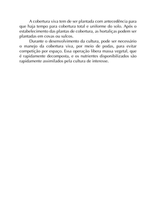 A cobertura viva tem de ser plantada com antecedência para
que haja tempo para cobertura total e uniforme do solo. Após o
estabelecimento das plantas de cobertura, as hortaliças podem ser
plantadas em covas ou sulcos.
Durante o desenvolvimento da cultura, pode ser necessário
o manejo da cobertura viva, por meio de podas, para evitar
competição por espaço. Essa operação libera massa vegetal, que
é rapidamente decomposta, e os nutrientes disponibilizados são
rapidamente assimilados pela cultura de interesse.

 