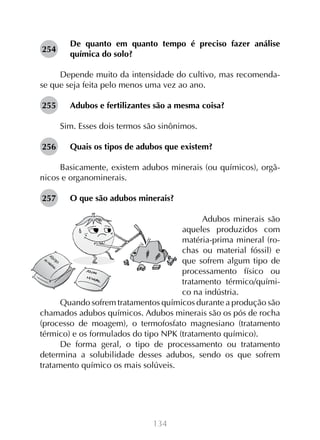 254

De quanto em quanto tempo é preciso fazer análise
química do solo?

Depende muito da intensidade do cultivo, mas recomendase que seja feita pelo menos uma vez ao ano.
255

Adubos e fertilizantes são a mesma coisa?
Sim. Esses dois termos são sinônimos.

256

Quais os tipos de adubos que existem?

Basicamente, existem adubos minerais (ou químicos), orgânicos e organominerais.
257

O que são adubos minerais?

Adubos minerais são
aqueles produzidos com
matéria-prima mineral (rochas ou material fóssil) e
que sofrem algum tipo de
processamento físico ou
tratamento térmico/químico na indústria.
Quando sofrem tratamentos químicos durante a produção são
chamados adubos químicos. Adubos minerais são os pós de rocha
(processo de moagem), o termofosfato magnesiano (tratamento
térmico) e os formulados do tipo NPK (tratamento químico).
De forma geral, o tipo de processamento ou tratamento
determina a solubilidade desses adubos, sendo os que sofrem
tratamento químico os mais solúveis.

134

 
