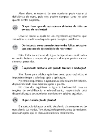 Além disso, o excesso de um nutriente pode causar a
deficiência de outro, pois eles podem competir tanto no solo
quanto dentro da planta.
269

O que fazer quando aparecerem sintomas de falta ou
excesso de nutrientes?

Deve-se buscar a ajuda de um engenheiro-agrônomo, que
vai indicar as medidas adequadas para corrigir o problema.
270

Os sintomas, como amarelecimento das folhas, só aparecem em caso de desequilíbrio de nutrientes?

Não. Falta ou excesso de água, temperaturas muito altas
ou muito baixas e ataque de pragas e doenças podem causar
sintomas parecidos.
271

É importante molhar o solo quando fazemos a adubação?

Sim. Tanto para adubos químicos como para orgânicos, é
importante irrigar o solo logo após a aplicação.
No caso dos químicos, a água ajuda a solubilizar o fertilizante,
disponibilizando seus nutrientes para a planta.
No caso dos orgânicos, a água é fundamental para as
reações de solubilização e mineralização, responsáveis pela
disponibilização dos nutrientes contidos em adubos orgânicos.
272

O que é adubação de plantio?

É a adubação feita por ocasião do plantio das sementes ou do
transplantio das mudas. Tem a função de garantir a dose de nutrientes
necessária para que as plantas iniciem seu crescimento.

138

 