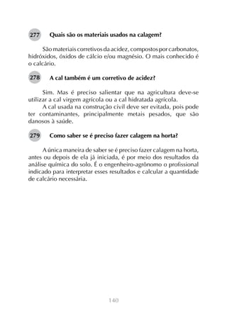 277

Quais são os materiais usados na calagem?

São materiais corretivos da acidez, compostos por carbonatos,
hidróxidos, óxidos de cálcio e/ou magnésio. O mais conhecido é
o calcário.
278

A cal também é um corretivo de acidez?

Sim. Mas é preciso salientar que na agricultura deve-se
utilizar a cal virgem agrícola ou a cal hidratada agrícola.
A cal usada na construção civil deve ser evitada, pois pode
ter contaminantes, principalmente metais pesados, que são
danosos à saúde.
279

Como saber se é preciso fazer calagem na horta?

A única maneira de saber se é preciso fazer calagem na horta,
antes ou depois de ela já iniciada, é por meio dos resultados da
análise química do solo. É o engenheiro-agrônomo o profissional
indicado para interpretar esses resultados e calcular a quantidade
de calcário necessária.

140

 