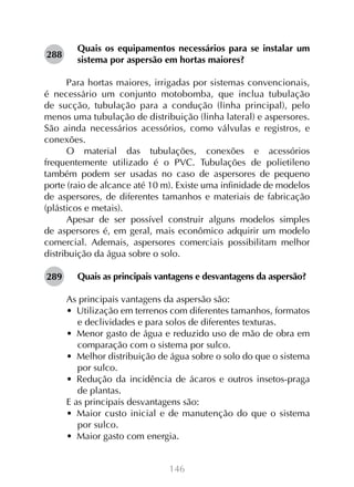288

Quais os equipamentos necessários para se instalar um
sistema por aspersão em hortas maiores?

Para hortas maiores, irrigadas por sistemas convencionais,
é necessário um conjunto motobomba, que inclua tubulação
de sucção, tubulação para a condução (linha principal), pelo
menos uma tubulação de distribuição (linha lateral) e aspersores.
São ainda necessários acessórios, como válvulas e registros, e
conexões.
O material das tubulações, conexões e acessórios
frequentemente utilizado é o PVC. Tubulações de polietileno
também podem ser usadas no caso de aspersores de pequeno
porte (raio de alcance até 10 m). Existe uma infinidade de modelos
de aspersores, de diferentes tamanhos e materiais de fabricação
(plásticos e metais).
Apesar de ser possível construir alguns modelos simples
de aspersores é, em geral, mais econômico adquirir um modelo
comercial. Ademais, aspersores comerciais possibilitam melhor
distribuição da água sobre o solo.
289

Quais as principais vantagens e desvantagens da aspersão?
As principais vantagens da aspersão são:
•  Utilização em terrenos com diferentes tamanhos, formatos
e declividades e para solos de diferentes texturas.
•  Menor gasto de água e reduzido uso de mão de obra em
comparação com o sistema por sulco.
•  Melhor distribuição de água sobre o solo do que o sistema
por sulco.
•  Redução da incidência de ácaros e outros insetos-praga
de plantas.
E as principais desvantagens são:
•  Maior custo inicial e de manutenção do que o sistema
por sulco.
•  Maior gasto com energia.
146

 