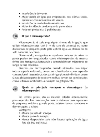•  Interferência do vento.
•  Maior perda de água por evaporação, sob climas secos,
quentes e com ocorrência de ventos.
•  Interferência nos tratos fitossanitários.
•  Maior incidência de doenças da parte aérea.
•  Pode ser prejudicial à polinização.
290

O que é microaspersão?

Microaspersão é todo e qualquer sistema de irrigação que
utilize microaspersores (até 5 m de raio de alcance) ou outro
dispositivo de pequeno porte para aplicar água às plantas ou ao
solo na forma de chuva.
Desse modo, mangueiras e regadores dotados de crivo na
ponta podem ser enquadrados como microaspersão, da mesma
forma que mangueiras (artesanais e comerciais) com microfuros ao
longo de sua extensão.
Sistemas por microaspersão, quando utilizados para irrigar
toda a superfície do solo, devem ser classificados como aspersão
convencional. Já quando usados para irrigar plantas individuais ou em
faixas, deixando parte do solo sem molhar, devem ser considerados
como sistemas localizados, a exemplo do gotejamento.
291

Quais as principais vantagens e desvantagens da
microaspersão?

Em termos gerais, são as mesmas listadas anteriormente
para aspersão. Em comparação com os sistemas com aspersores
de pequeno, médio e grande porte, existem outras vantagens e
desvantagens, a saber:
Vantagens:
•  Menor pressão de serviço.
•  Menor gasto de energia.
•  Menor desperdício, pois não haverá aplicação de água
fora da área cultivada.
147

 