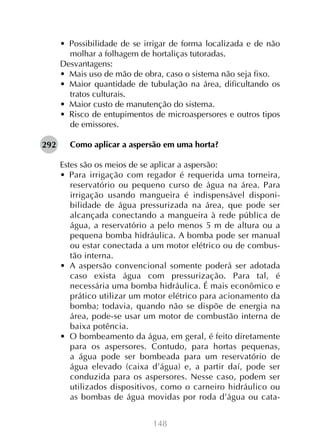 •  Possibilidade de se irrigar de forma localizada e de não
molhar a folhagem de hortaliças tutoradas.
Desvantagens:
•  Mais uso de mão de obra, caso o sistema não seja fixo.
•  Maior quantidade de tubulação na área, dificultando os
tratos culturais.
•  Maior custo de manutenção do sistema.
•  Risco de entupimentos de microaspersores e outros tipos
de emissores.
292

Como aplicar a aspersão em uma horta?
Estes são os meios de se aplicar a aspersão:
•  Para irrigação com regador é requerida uma torneira,
reservatório ou pequeno curso de água na área. Para
irrigação usando mangueira é indispensável disponibilidade de água pressurizada na área, que pode ser
alcançada conectando a mangueira à rede pública de
água, a reservatório a pelo menos 5 m de altura ou a
pequena bomba hidráulica. A bomba pode ser manual
ou estar conectada a um motor elétrico ou de combustão interna.
•  A aspersão convencional somente poderá ser adotada
caso exista água com pressurização. Para tal, é
necessária uma bomba hidráulica. É mais econômico e
prático utilizar um motor elétrico para acionamento da
bomba; todavia, quando não se dispõe de energia na
área, pode-se usar um motor de combustão interna de
baixa potência.
•  O bombeamento da água, em geral, é feito diretamente
para os aspersores. Contudo, para hortas pequenas,
a água pode ser bombeada para um reservatório de
água elevado (caixa d’água) e, a partir daí, pode ser
conduzida para os aspersores. Nesse caso, podem ser
utilizados dispositivos, como o carneiro hidráulico ou
as bombas de água movidas por roda d’água ou cata148

 