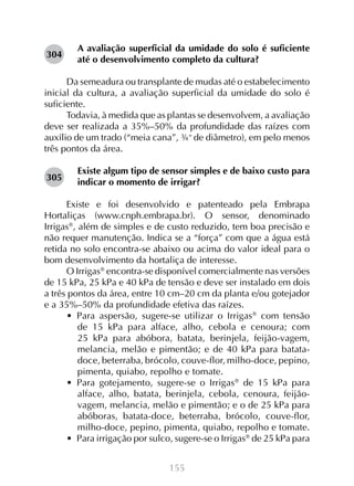 304

A avaliação superficial da umidade do solo é suficiente
até o desenvolvimento completo da cultura?

Da semeadura ou transplante de mudas até o estabelecimento
inicial da cultura, a avaliação superficial da umidade do solo é
suficiente.
Todavia, à medida que as plantas se desenvolvem, a avaliação
deve ser realizada a 35%–50% da profundidade das raízes com
auxílio de um trado (“meia cana”, ¾” de diâmetro), em pelo menos
três pontos da área.
305

Existe algum tipo de sensor simples e de baixo custo para
indicar o momento de irrigar?

Existe e foi desenvolvido e patenteado pela Embrapa
Hortaliças (www.cnph.embrapa.br). O sensor, denominado
Irrigas, além de simples e de custo reduzido, tem boa precisão e
não requer manutenção. Indica se a “força” com que a água está
retida no solo encontra-se abaixo ou acima do valor ideal para o
bom desenvolvimento da hortaliça de interesse.
O Irrigas encontra-se disponível comercialmente nas versões
de 15 kPa, 25 kPa e 40 kPa de tensão e deve ser instalado em dois
a três pontos da área, entre 10 cm–20 cm da planta e/ou gotejador
e a 35%–50% da profundidade efetiva das raízes.
•  Para aspersão, sugere-se utilizar o Irrigas com tensão
de 15 kPa para alface, alho, cebola e cenoura; com
25 kPa para abóbora, batata, berinjela, feijão-vagem,
melancia, melão e pimentão; e de 40 kPa para batatadoce, beterraba, brócolo, couve-flor, milho-doce, pepino,
pimenta, quiabo, repolho e tomate.
•  Para gotejamento, sugere-se o Irrigas de 15 kPa para
alface, alho, batata, berinjela, cebola, cenoura, feijãovagem, melancia, melão e pimentão; e o de 25 kPa para
abóboras, batata-doce, beterraba, brócolo, couve-flor,
milho-doce, pepino, pimenta, quiabo, repolho e tomate.
•  Para irrigação por sulco, sugere-se o Irrigas de 25 kPa para
155

 