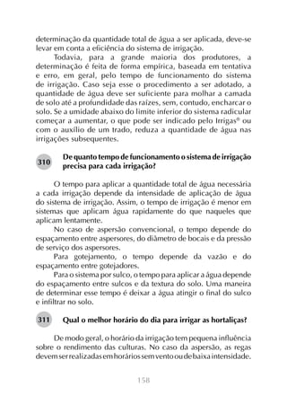 determinação da quantidade total de água a ser aplicada, deve-se
levar em conta a eficiência do sistema de irrigação.
Todavia, para a grande maioria dos produtores, a
determinação é feita de forma empírica, baseada em tentativa
e erro, em geral, pelo tempo de funcionamento do sistema
de irrigação. Caso seja esse o procedimento a ser adotado, a
quantidade de água deve ser suficiente para molhar a camada
de solo até a profundidade das raízes, sem, contudo, encharcar o
solo. Se a umidade abaixo do limite inferior do sistema radicular
começar a aumentar, o que pode ser indicado pelo Irrigas® ou
com o auxílio de um trado, reduza a quantidade de água nas
irrigações subsequentes.
310

De quanto tempo de funcionamento o sistema de irrigação
precisa para cada irrigação?

O tempo para aplicar a quantidade total de água necessária
a cada irrigação depende da intensidade de aplicação de água
do sistema de irrigação. Assim, o tempo de irrigação é menor em
sistemas que aplicam água rapidamente do que naqueles que
aplicam lentamente.
No caso de aspersão convencional, o tempo depende do
espaçamento entre aspersores, do diâmetro de bocais e da pressão
de serviço dos aspersores.
Para gotejamento, o tempo depende da vazão e do
espaçamento entre gotejadores.
Para o sistema por sulco, o tempo para aplicar a água depende
do espaçamento entre sulcos e da textura do solo. Uma maneira
de determinar esse tempo é deixar a água atingir o final do sulco
e infiltrar no solo.
311

Qual o melhor horário do dia para irrigar as hortaliças?

De modo geral, o horário da irrigação tem pequena influência
sobre o rendimento das culturas. No caso da aspersão, as regas
devem ser realizadas em horários sem vento ou de baixa intensidade.
158

 