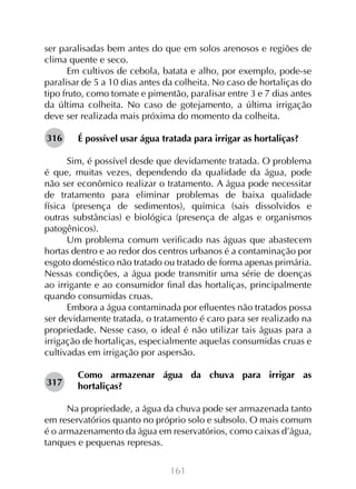 ser paralisadas bem antes do que em solos arenosos e regiões de
clima quente e seco.
Em cultivos de cebola, batata e alho, por exemplo, pode-se
paralisar de 5 a 10 dias antes da colheita. No caso de hortaliças do
tipo fruto, como tomate e pimentão, paralisar entre 3 e 7 dias antes
da última colheita. No caso de gotejamento, a última irrigação
deve ser realizada mais próxima do momento da colheita.
316

É possível usar água tratada para irrigar as hortaliças?

Sim, é possível desde que devidamente tratada. O problema
é que, muitas vezes, dependendo da qualidade da água, pode
não ser econômico realizar o tratamento. A água pode necessitar
de tratamento para eliminar problemas de baixa qualidade
física (presença de sedimentos), química (sais dissolvidos e
outras substâncias) e biológica (presença de algas e organismos
patogênicos).
Um problema comum verificado nas águas que abastecem
hortas dentro e ao redor dos centros urbanos é a contaminação por
esgoto doméstico não tratado ou tratado de forma apenas primária.
Nessas condições, a água pode transmitir uma série de doenças
ao irrigante e ao consumidor final das hortaliças, principalmente
quando consumidas cruas.
Embora a água contaminada por efluentes não tratados possa
ser devidamente tratada, o tratamento é caro para ser realizado na
propriedade. Nesse caso, o ideal é não utilizar tais águas para a
irrigação de hortaliças, especialmente aquelas consumidas cruas e
cultivadas em irrigação por aspersão.
317

Como armazenar água da chuva para irrigar as
hortaliças?

Na propriedade, a água da chuva pode ser armazenada tanto
em reservatórios quanto no próprio solo e subsolo. O mais comum
é o armazenamento da água em reservatórios, como caixas d’água,
tanques e pequenas represas.
161

 