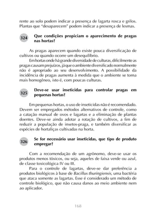 rente ao solo podem indicar a presença de lagarta rosca e grilos.
Plantas que “desaparecem” podem indicar a presença de lesmas.
324

Que condições propiciam o aparecimento de pragas
nas hortas?

As pragas aparecem quando existe pouca diversificação de
cultivos ou quando ocorre um desequilíbrio.
Em hortas onde há grande diversidade de culturas, dificilmente as
pragas causam prejuízos, já que o ambiente diversificado normalmente
não é apropriado ao seu desenvolvimento. A possibilidade da
incidência de pragas aumenta à medida que o ambiente se torna
mais homogêneo, isto é, com poucas culturas.
325

Deve-se usar inseticidas para controlar pragas em
pequenas hortas?

Em pequenas hortas, o uso de inseticidas não é recomendado.
Devem ser empregados métodos alternativos de controle, como
a catação manual de ovos e lagartas e a eliminação de plantas
doentes. Deve-se ainda adotar a rotação de cultivos, a fim de
reduzir a população de insetos-praga, e também diversificar as
espécies de hortaliças cultivadas na horta.
326

Se for necessário usar inseticidas, que tipo de produto
empregar?

Com a recomendação de um agrônomo, deve-se usar os
produtos menos tóxicos, ou seja, aqueles de faixa verde ou azul,
de classe toxicológica IV ou III.
Para o controle de lagartas, deve-se dar preferência a
produtos biológicos à base de Bacillus thuringiensis, uma bactéria
que ataca somente as lagartas. Esse é considerado um método de
controle biológico, que não causa danos ao meio ambiente nem
ao aplicador.

168

 