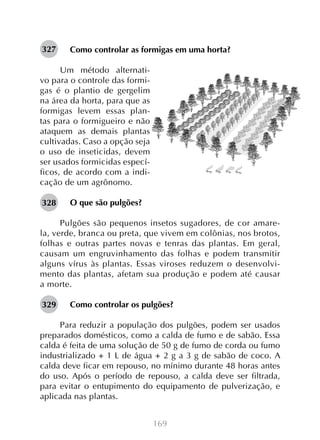 327

Como controlar as formigas em uma horta?

Um método alternativo para o controle das formigas é o plantio de gergelim
na área da horta, para que as
formigas levem essas plantas para o formigueiro e não
ataquem as demais plantas
cultivadas. Caso a opção seja
o uso de inseticidas, devem
ser usados formicidas específicos, de acordo com a indicação de um agrônomo.
328

O que são pulgões?

Pulgões são pequenos insetos sugadores, de cor amarela, verde, branca ou preta, que vivem em colônias, nos brotos,
folhas e outras partes novas e tenras das plantas. Em geral,
causam um engruvinhamento das folhas e podem transmitir
alguns vírus às plantas. Essas viroses reduzem o desenvolvimento das plantas, afetam sua produção e podem até causar
a morte.
329

Como controlar os pulgões?

Para reduzir a população dos pulgões, podem ser usados
preparados domésticos, como a calda de fumo e de sabão. Essa
calda é feita de uma solução de 50 g de fumo de corda ou fumo
industrializado + 1 L de água + 2 g a 3 g de sabão de coco. A
calda deve ficar em repouso, no mínimo durante 48 horas antes
do uso. Após o período de repouso, a calda deve ser filtrada,
para evitar o entupimento do equipamento de pulverização, e
aplicada nas plantas.
169

 