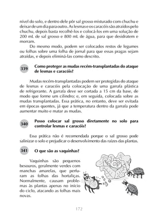 nível do solo, e dentro dele pôr sal grosso misturado com chuchu e
deixar de um dia para outro. As lesmas e os caracóis são atraídos pelo
chuchu, depois basta recolhê-los e colocá-los em uma solução de
200 mL de sal grosso e 800 mL de água, para que desidratem e
morram.
Do mesmo modo, podem ser colocados restos de legumes
ou folhas sobre uma folha de jornal para que essas pragas sejam
atraídas, e depois eliminá-las como descrito.
339

Como proteger as mudas recém-transplantadas do ataque
de lesmas e caracóis?

Mudas recém-transplantadas podem ser protegidas do ataque
de lesmas e caracóis pela colocação de uma garrafa plástica
de refrigerante. A garrafa deve ser cortada a 15 cm da base, de
modo que forme um cilindro; e, em seguida, colocada sobre as
mudas transplantadas. Essa prática, no entanto, deve ser evitada
em épocas quentes, já que a temperatura dentro da garrafa pode
aumentar muito e matar as mudas.
340

Posso colocar sal grosso diretamente no solo para
controlar lesmas e caracóis?

Essa prática não é recomendada porque o sal grosso pode
salinizar o solo e prejudicar o desenvolvimento das raízes das plantas.
341

O que são as vaquinhas?

Vaquinhas são pequenos
besouros, geralmente verdes com
manchas amarelas, que perfuram as folhas das hortaliças.
Normalmente, causam problemas às plantas apenas no início
do ciclo, atacando as folhas mais
novas.
172

 