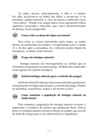 Os tripes atacam, principalmente, o alho e o tomate.
Em alho, localizam-se na dobra das folhas e secam-nas; e no
tomateiro, podem transmitir o vírus da doença conhecida como
“vira-cabeça”. Plantas com ataque dessa virose apresentam folhas
superiores arroxeadas e retorcidas, que, com o desenvolvimento
da doença, ficam enegrecidas.
347

Como evitar os danos de tripes em tomate?

Para evitar as viroses transmitidas pelos tripes, as mudas
devem ser produzidas em telados e transplantadas para o campo
25 a 30 dias após a semeadura. Se a infecção ocorrer depois do
transplante, os danos serão menores.
348

O que são inimigos naturais?

	 Inimigos naturais são microrganismos ou animais que se
alimentam ou parasitam os insetos-praga. Também são conhecidos
como agentes de controle biológico.
349

Existem inimigos naturais para o controle das pragas?

Em hortas diversificadas que não usam inseticidas, geralmente,
estão presentes inimigos naturais para o controle das pragas. Podem
ser joaninhas, tesourinhas, vespas e até mesmo ácaros.
350

Como aumentar a população de inimigos naturais na
minha horta?

Para aumentar a população de inimigos naturais na horta, é
importante a existência de plantas que produzam flores. Dessas
flores, os inimigos naturais extraem o néctar ou o pólen, que servem
de fonte de energia para a sua sobrevivência e reprodução.

174

 