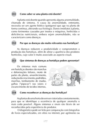351

Como saber se uma planta está doente?

A planta está doente quando apresenta alguma anormalidade,
chamada de sintoma. A causa da anormalidade, entretanto,
necessita ser um agente biótico (patógeno) que age na planta de
forma contínua, alterando sua fisiologia. Danos imediatos à planta,
como ferimentos causados por insetos e máquinas, herbicidas e
deficiências nutricionais, embora sejam anormalidades, não se
caracterizam como doenças.
352

Por que as doenças são muito relevantes nas hortaliças?

As doenças reduzem a produtividade e comprometem a
produção das hortaliças, além de afetar a aparência dos produtos
hortícolas, cujo valor é muito associado ao aspecto visual.
353

Que sintomas de doenças as hortaliças podem apresentar?

Os sintomas mais comuns
em hortaliças doentes são manchas
e deformações foliares, morte de
partes da planta, amarelecimento,
redução do crescimento, podridões,
murchas, tombamento de mudas,
galhas (“pipocas”) nas raízes e
escurecimento de tecidos internos.
354

Como reconhecer as doenças das hortaliças?

As plantas de uma horta devem ser vistoriadas constantemente,
para que se identifique a ocorrência de qualquer anomalia o
mais cedo possível. Alguns sintomas e sinais são fáceis de ser
reconhecidos pela experiência do produtor.
O diagnóstico pode ser feito por comparação com fotografias
de livros especializados, em sítios na internet, por agrônomo ou
177

 