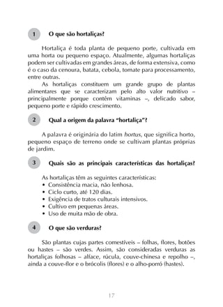 1

O que são hortaliças?

Hortaliça é toda planta de pequeno porte, cultivada em
uma horta ou pequeno espaço. Atualmente, algumas hortaliças
podem ser cultivadas em grandes áreas, de forma extensiva, como
é o caso da cenoura, batata, cebola, tomate para processamento,
entre outras.
As hortaliças constituem um grande grupo de plantas
alimentares que se caracterizam pelo alto valor nutritivo –
principalmente porque contêm vitaminas –, delicado sabor,
pequeno porte e rápido crescimento.
2

Qual a origem da palavra “hortaliça”?

A palavra é originária do latim hortus, que significa horto,
pequeno espaço de terreno onde se cultivam plantas próprias
de jardim.
3

Quais são as principais características das hortaliças?
As hortaliças têm as seguintes características:
•  Consistência macia, não lenhosa.
•  Ciclo curto, até 120 dias.
•  Exigência de tratos culturais intensivos.
•  Cultivo em pequenas áreas.
•  Uso de muita mão de obra.

4

O que são verduras?

São plantas cujas partes comestíveis – folhas, flores, botões
ou hastes – são verdes. Assim, são consideradas verduras as
hortaliças folhosas – alface, rúcula, couve-chinesa e repolho –,
ainda a couve-flor e o brócolis (flores) e o alho-porró (hastes).

17

 