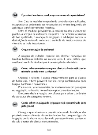 364

É possível controlar as doenças sem uso de agrotóxicos?

Sim. Caso as medidas integradas de controle sejam aplicadas,
os agrotóxicos podem não ser necessários ou ter sua frequência de
aplicação significativamente reduzida.
Entre as medidas preventivas, a escolha da área e época de
plantio, a seleção de cultivares resistentes e de sementes e mudas
de boa qualidade, o manejo da irrigação, a adubação correta, a
destruição de restos de cultura e o controle de insetos vetores de
vírus são as mais importantes.
365

O que é rotação de culturas?

A rotação de culturas consiste em alternar hortaliças de
famílias botânicas distintas na mesma área. É uma prática que
auxilia no controle de doenças, insetos e plantas daninhas.
366

Como saber se um terreno para plantar a horta está contaminado ou não com patógenos?

Quando o terreno é usado intensivamente para o plantio
de hortaliças, é bem provável que ele esteja contaminado com
fungos, bactérias e nematoides.
Por sua vez, terrenos usados por muitos anos com pastagens
ou vegetação nativa são normalmente pouco contaminados.
É recomendada a rotação de culturas para evitar o acúmulo
de estruturas de patógenos no solo.
367

Como saber se a água de irrigação está contaminada com
patógenos?

Córregos que atravessam propriedades onde hortaliças são
produzidas normalmente são contaminados. Isso porque a água da
irrigação ou da chuva acaba levando por escorrimento partículas
de solo e restos de plantas contaminados.
181

 