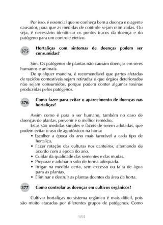 Por isso, é essencial que se conheça bem a doença e o agente
causador, para que as medidas de controle sejam otimizadas. Ou
seja, é necessário identificar os pontos fracos da doença e do
patógeno para um controle efetivo.
375

Hortaliças com sintomas de doenças podem ser
consumidas?

Sim. Os patógenos de plantas não causam doenças em seres
humanos e animais.
De qualquer maneira, é recomendável que partes afetadas
de tecidos comestíveis sejam retiradas e que órgãos deteriorados
não sejam consumidos, porque podem conter algumas toxinas
produzidas pelos patógenos.
376

Como fazer para evitar o aparecimento de doenças nas
hortaliças?

Assim como é para o ser humano, também no caso de
doenças de plantas, prevenir é o melhor remédio.
Estas são medidas simples e fáceis de serem adotadas, que
podem evitar o uso de agrotóxicos na horta:
•  Escolher a época do ano mais favorável a cada tipo de
hortaliça.
•  Fazer rotação das culturas nos canteiros, alternando de
acordo com a época do ano.
•  Cuidar da qualidade das sementes e das mudas.
•  Preparar e adubar o solo de forma adequada.
•  Irrigar na medida certa, sem excesso ou falta de água
para as plantas.
•  Eliminar e destruir as plantas doentes da área da horta.
377

Como controlar as doenças em cultivos orgânicos?

Cultivar hortaliças no sistema orgânico é mais difícil, pois
são muito atacadas por diferentes grupos de patógenos. Como
184

 