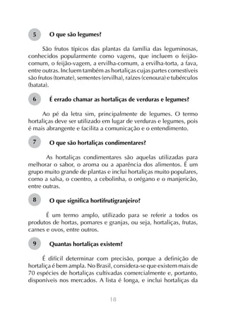 5

O que são legumes?

São frutos típicos das plantas da família das leguminosas,
conhecidos popularmente como vagens, que incluem o feijãocomum, o feijão-vagem, a ervilha-comum, a ervilha-torta, a fava,
entre outras. Incluem também as hortaliças cujas partes comestíveis
são frutos (tomate), sementes (ervilha), raízes (cenoura) e tubérculos
(batata).
6

É errado chamar as hortaliças de verduras e legumes?

Ao pé da letra sim, principalmente de legumes. O termo
hortaliças deve ser utilizado em lugar de verduras e legumes, pois
é mais abrangente e facilita a comunicação e o entendimento.
7

O que são hortaliças condimentares?

	 As hortaliças condimentares são aquelas utilizadas para
melhorar o sabor, o aroma ou a aparência dos alimentos. É um
grupo muito grande de plantas e inclui hortaliças muito populares,
como a salsa, o coentro, a cebolinha, o orégano e o manjericão,
entre outras.
8

O que significa hortifrutigranjeiro?

	 É um termo amplo, utilizado para se referir a todos os
produtos de hortas, pomares e granjas, ou seja, hortaliças, frutas,
carnes e ovos, entre outros.
9

Quantas hortaliças existem?
	
É difícil determinar com precisão, porque a definição de
hortaliça é bem ampla. No Brasil, considera-se que existem mais de
70 espécies de hortaliças cultivadas comercialmente e, portanto,
disponíveis nos mercados. A lista é longa, e inclui hortaliças da
18

 