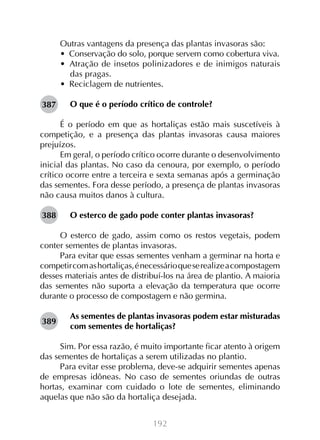 Outras vantagens da presença das plantas invasoras são:
•  Conservação do solo, porque servem como cobertura viva.
•  Atração de insetos polinizadores e de inimigos naturais
das pragas.
•  Reciclagem de nutrientes.
387

O que é o período crítico de controle?

É o período em que as hortaliças estão mais suscetíveis à
competição, e a presença das plantas invasoras causa maiores
prejuízos.
Em geral, o período crítico ocorre durante o desenvolvimento
inicial das plantas. No caso da cenoura, por exemplo, o período
crítico ocorre entre a terceira e sexta semanas após a germinação
das sementes. Fora desse período, a presença de plantas invasoras
não causa muitos danos à cultura.
388

O esterco de gado pode conter plantas invasoras?

O esterco de gado, assim como os restos vegetais, podem
conter sementes de plantas invasoras.
Para evitar que essas sementes venham a germinar na horta e
competir com as hortaliças, é necessário que se realize a compostagem
desses materiais antes de distribuí-los na área de plantio. A maioria
das sementes não suporta a elevação da temperatura que ocorre
durante o processo de compostagem e não germina.
389

As sementes de plantas invasoras podem estar misturadas
com sementes de hortaliças?

Sim. Por essa razão, é muito importante ficar atento à origem
das sementes de hortaliças a serem utilizadas no plantio.
Para evitar esse problema, deve-se adquirir sementes apenas
de empresas idôneas. No caso de sementes oriundas de outras
hortas, examinar com cuidado o lote de sementes, eliminando
aquelas que não são da hortaliça desejada.
192

 