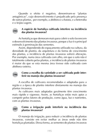Quando o efeito é negativo, denominam-se “plantas
antagônicas”, cujo desenvolvimento é prejudicado pela presença
de outras plantas, por exemplo, a abóbora e a batata, e a beterraba
e o feijão-vagem.
395

A espécie de hortaliça cultivada interfere na incidência
das plantas invasoras?

As hortaliças que demoram mais para cobrir o solo favorecem
o desenvolvimento das plantas invasoras, porque a luz é o principal
estímulo à germinação das sementes.
Assim, dependendo do espaçamento utilizado na cultura, da
densidade de plantio, da arquitetura e da forma de crescimento
das plantas, a incidência de plantas invasoras sofrerá alteração.
Por exemplo, numa área cultivada com alho, em que o solo não é
totalmente coberto pelas plantas, a incidência de plantas invasoras
é maior do que se esta mesma área tivesse sido cultivada com
abóbora rasteira.
396

Como a escolha da variedade a ser cultivada pode interferir no manejo das plantas invasoras?

A escolha de cultivares recomendadas e adaptadas para a
região e a época de plantio interfere diretamente no manejo das
plantas invasoras.
As cultivares mais adaptadas geralmente têm crescimento
mais rápido e vigoroso. Assim, as hortaliças estão mais aptas a
competir pelos fatores de produção, como água, luz e nutrientes,
com as plantas invasoras.
397

Como a irrigação pode interferir na incidência das
plantas invasoras?

O manejo da irrigação, para reduzir a incidência de plantas
invasoras, consiste em evitar molhar as áreas onde não têm
hortaliças plantadas. Dessa forma, as sementes de plantas invasoras
195

 