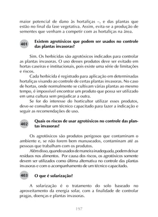 maior potencial de dano às hortaliças –, e das plantas que
estão no final da fase vegetativa. Assim, evita-se a produção de
sementes que venham a competir com as hortaliças na área.
401

Existem agrotóxicos que podem ser usados no controle
das plantas invasoras?

Sim. Os herbicidas são agrotóxicos indicados para controlar
as plantas invasoras. O uso desses produtos deve ser evitado em
hortas caseiras e institucionais, pois existe uma série de limitações
e riscos.
Cada herbicida é registrado para aplicação em determinadas
hortaliças visando ao controle de certas plantas invasoras. No caso
de hortas, onde normalmente se cultivam várias plantas ao mesmo
tempo, é impossível encontrar um produto que possa ser utilizado
em uma cultura sem prejudicar a outra.
Se for do interesse do horticultor utilizar esses produtos,
deve-se consultar um técnico capacitado para fazer a indicação e
seguir as recomendações de uso.
402

Quais os riscos de usar agrotóxicos no controle das plantas invasoras?

Os agrotóxicos são produtos perigosos que contaminam o
ambiente e, se não forem bem manuseados, contaminam até as
pessoas que trabalham com os produtos.
Além disso, quando usados de maneira inadequada, podem deixar
resíduos nos alimentos. Por causa dos riscos, os agrotóxicos somente
devem ser utilizados como última alternativa no controle das plantas
invasoras e com o acompanhamento de um técnico capacitado.
403

O que é solarização?

A solarização é o tratamento do solo baseado no
aproveitamento da energia solar, com a finalidade de controlar
pragas, doenças e plantas invasoras.
197

 