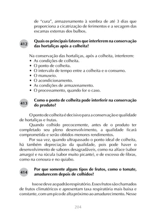 de “cura”, armazenamento à sombra de até 3 dias que
proporciona a cicatrização de ferimentos e a secagem das
escamas externas dos bulbos.
412

Quais os principais fatores que interferem na conservação
das hortaliças após a colheita?
Na conservação das hortaliças, após a colheita, interferem:
•  As condições de colheita.
•  O ponto de colheita.
•  O intervalo de tempo entre a colheita e o consumo.
•  O manuseio.
•  O acondicionamento.
•  As condições de armazenamento.
•  O processamento, quando for o caso.

413

Como o ponto de colheita pode interferir na conservação
do produto?

O ponto de colheita é decisivo para a conservação e qualidade
de hortaliças e frutas.
Quando colhido precocemente, antes de o produto ter
completado seu pleno desenvolvimento, a qualidade ficará
comprometida e serão obtidos menores rendimentos.
Por sua vez, quando ultrapassado o ponto ideal de colheita,
há também depreciação da qualidade, pois pode haver o
desenvolvimento de sabores desagradáveis, como na alface (sabor
amargo) e na rúcula (sabor muito picante), e de excesso de fibras,
como na cenoura e no quiabo.
414

Por que somente alguns tipos de frutos, como o tomate,
amadurecem depois de colhidos?

	 Isso se deve ao padrão respiratório. Esses frutos são chamados
de frutos climatéricos e apresentam taxa respiratória mais baixa e
constante, com um pico de alta próximo ao amadurecimento. Nesse
204

 