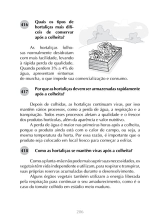 416

Quais os tipos de
hortaliças mais difíceis de conservar
após a colheita?

As hortaliças folhosas normalmente desidratam
com mais facilidade, levando
à rápida perda de qualidade.
Quando perdem 3% a 4% de
água, apresentam sintomas
de murcha, o que impede sua comercialização e consumo.
417

Por que as hortaliças devem ser armazenadas rapidamente
após a colheita?

Depois de colhidas, as hortaliças continuam vivas, por isso
mantêm vários processos, como a perda de água, a respiração e a
transpiração. Todos esses processos afetam a qualidade e o frescor
dos produtos hortícolas, além da aparência e valor nutritivo.
A perda de água é maior nas primeiras horas após a colheita,
porque o produto ainda está com o calor de campo, ou seja, a
mesma temperatura da horta. Por essa razão, é importante que o
produto seja colocado em local fresco para começar a esfriar.
418

Como as hortaliças se mantêm vivas após a colheita?

Como a planta-mãe não pode mais suprir suas necessidades, os
vegetais têm vida independente e utilizam, para respirar e transpirar,
suas próprias reservas acumuladas durante o desenvolvimento.
Alguns órgãos vegetais também utilizam a energia liberada
pela respiração para continuar o seu amadurecimento, como é o
caso do tomate colhido em estádio meio maduro.

206

 
