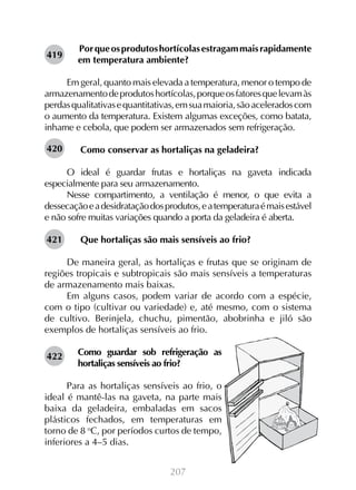 419

Por que os produtos hortícolas estragam mais rapidamente
em temperatura ambiente?

Em geral, quanto mais elevada a temperatura, menor o tempo de
armazenamento de produtos hortícolas, porque os fatores que levam às
perdas qualitativas e quantitativas, em sua maioria, são acelerados com
o aumento da temperatura. Existem algumas exceções, como batata,
inhame e cebola, que podem ser armazenados sem refrigeração.
420

Como conservar as hortaliças na geladeira?

O ideal é guardar frutas e hortaliças na gaveta indicada
especialmente para seu armazenamento.
Nesse compartimento, a ventilação é menor, o que evita a
dessecação e a desidratação dos produtos, e a temperatura é mais estável
e não sofre muitas variações quando a porta da geladeira é aberta.
421

Que hortaliças são mais sensíveis ao frio?

De maneira geral, as hortaliças e frutas que se originam de
regiões tropicais e subtropicais são mais sensíveis a temperaturas
de armazenamento mais baixas.
Em alguns casos, podem variar de acordo com a espécie,
com o tipo (cultivar ou variedade) e, até mesmo, com o sistema
de cultivo. Berinjela, chuchu, pimentão, abobrinha e jiló são
exemplos de hortaliças sensíveis ao frio.
422

Como guardar sob refrigeração as
hortaliças sensíveis ao frio?

Para as hortaliças sensíveis ao frio, o
ideal é mantê-las na gaveta, na parte mais
baixa da geladeira, embaladas em sacos
plásticos fechados, em temperaturas em
torno de 8 oC, por períodos curtos de tempo,
inferiores a 4–5 dias.
207

 