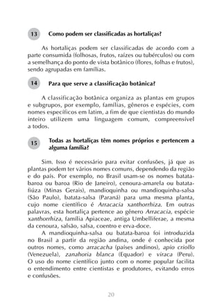 13

Como podem ser classificadas as hortaliças?

As hortaliças podem ser classificadas de acordo com a
parte consumida (folhosas, frutos, raízes ou tubérculos) ou com
a semelhança do ponto de vista botânico (flores, folhas e frutos),
sendo agrupadas em famílias.
14

Para que serve a classificação botânica?

	
A classificação botânica organiza as plantas em grupos
e subgrupos, por exemplo, famílias, gêneros e espécies, com
nomes específicos em latim, a fim de que cientistas do mundo
inteiro utilizem uma linguagem comum, compreensível
a todos.
15

Todas as hortaliças têm nomes próprios e pertencem a
alguma família?

	
Sim. Isso é necessário para evitar confusões, já que as
plantas podem ter vários nomes comuns, dependendo da região
e do país. Por exemplo, no Brasil usam-se os nomes batatabaroa ou baroa (Rio de Janeiro), cenoura-amarela ou batatafiúza (Minas Gerais), mandioquinha ou mandioquinha-salsa
(São Paulo), batata-salsa (Paraná) para uma mesma planta,
cujo nome científico é Arracacia xanthorrhiza. Em outras
palavras, esta hortaliça pertence ao gênero Arracacia, espécie
xanthorrhiza, família Apiaceae, antiga Umbelliferae, a mesma
da cenoura, salsão, salsa, coentro e erva-doce.
A mandioquinha-salsa ou batata-baroa foi introduzida
no Brasil a partir da região andina, onde é conhecida por
outros nomes, como arracacha (países andinos), apio criollo
(Venezuela), zanahoria blanca (Equador) e viraca (Peru).
O uso do nome científico junto com o nome popular facilita
o entendimento entre cientistas e produtores, evitando erros
e confusões.
20

 