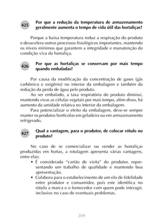 425

Por que a redução da temperatura de armazenamento
geralmente aumenta o tempo de vida útil das hortaliças?

Porque a baixa temperatura reduz a respiração do produto
e desacelera outros processos fisiológicos importantes, mantendo
os níveis mínimos que garantem a integridade e manutenção da
condição viva da hortaliça.
426

Por que as hortaliças se conservam por mais tempo
quando embaladas?

Por causa da modificação da concentração de gases (gás
carbônico e oxigênio) no interior da embalagem e também da
redução da perda de água pelo produto.
Ao ser embalado, a taxa respiratória do produto diminui,
mantendo vivas as células vegetais por mais tempo, além disso, há
aumento da umidade relativa no interior da embalagem.
Para potencializar o efeito da embalagem, deve-se sempre
manter os produtos hortícolas em geladeira ou em armazenamento
refrigerado.
427

Qual a vantagem, para o produtor, de colocar rótulo no
produto?

No caso de se comercializar ou vender as hortaliças
produzidas em hortas, a rotulagem apresenta várias vantagens,
entre elas:
•  É considerada “cartão de visita” do produtor, representando um trabalho de qualidade e mantendo boa
apresentação.
•  Colabora para o estabelecimento de um elo de fidelidade
entre produtor e consumidor, pois este identifica no
rótulo a marca e o fornecedor com quem pode interagir,
inclusive no caso de eventuais problemas.

209

 