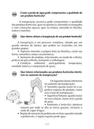 428

Como a perda de água pode comprometer a qualidade de
um produto hortícola?

	 A transpiração excessiva pode comprometer a qualidade
dos produtos hortícolas, quer na aparência, tornando-os enrugados
e com colorações opacas, quer na textura, tornando-os flácidos,
moles e murchos.
429

Que fatores afetam a transpiração de um produto hortícola?

A transpiração é um processo complexo, afetado por um
grande número de fatores, que podem ser resumidos em três
grandes grupos:
•  Aspectos inerentes à própria fruta ou hortaliça, como sua
forma, tamanho e outras características.
•  Manuseio do produto, relacionados ao modo de colheita,
práticas de pós-colheita, transporte e embalagem.
•  Condição ambiental, principalmente temperatura,
umidade relativa e composição de gases.
430

Que fatores relacionados aos produtos hortícolas interferem no aumento da transpiração?
Os seguintes fatores interferem
no aumento da transpiração:
•  Tamanho: quanto maior for a superfície exposta do produto, maior
será a taxa de transpiração.
•  Superfície/Volume: quanto maior
for essa relação, maior será a perda
de peso.
•  Estômatos e lenticelas: aberturas
naturais por onde se dão as trocas gasosas, inclusive a
saída de vapor d’água.
•  Região de inserção do pedúnculo no fruto: quando retirado
o pedúnculo, a região exposta perde água.
210

 