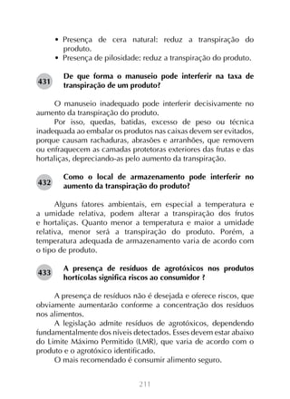 •  Presença de cera natural: reduz a transpiração do
produto.
•  Presença de pilosidade: reduz a transpiração do produto.
431

De que forma o manuseio pode interferir na taxa de
transpiração de um produto?

O manuseio inadequado pode interferir decisivamente no
aumento da transpiração do produto.
Por isso, quedas, batidas, excesso de peso ou técnica
inadequada ao embalar os produtos nas caixas devem ser evitados,
porque causam rachaduras, abrasões e arranhões, que removem
ou enfraquecem as camadas protetoras exteriores das frutas e das
hortaliças, depreciando-as pelo aumento da transpiração.
Como o local de armazenamento pode interferir no
aumento da transpiração do produto?
	
Alguns fatores ambientais, em especial a temperatura e
a umidade relativa, podem alterar a transpiração dos frutos
e hortaliças. Quanto menor a temperatura e maior a umidade
relativa, menor será a transpiração do produto. Porém, a
temperatura adequada de armazenamento varia de acordo com
o tipo de produto.
432

433

A presença de resíduos de agrotóxicos nos produtos
hortícolas significa riscos ao consumidor ?

A presença de resíduos não é desejada e oferece riscos, que
obviamente aumentarão conforme a concentração dos resíduos
nos alimentos.
A legislação admite resíduos de agrotóxicos, dependendo
fundamentalmente dos níveis detectados. Esses devem estar abaixo
do Limite Máximo Permitido (LMR), que varia de acordo com o
produto e o agrotóxico identificado.
O mais recomendado é consumir alimento seguro.
211

 