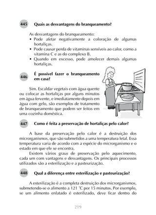 445

Quais as desvantagens do branqueamento?
As desvantagens do branqueamento:
•  Pode afetar negativamente a coloração de algumas
hortaliças.
•  Pode causar perda de vitaminas sensíveis ao calor, como a
vitamina C e as do complexo B.
•  Quando em excesso, pode amolecer demais algumas
hortaliças.

446

É possível fazer o branqueamento
em casa?

Sim. Escaldar vegetais com água quente
ou colocar as hortaliças por alguns minutos
em água fervente, e imediatamente depois em
água com gelo, são exemplos de tratamento
de branqueamento que podem ser feitos em
uma cozinha doméstica.
447

Como é feita a preservação de hortaliças pelo calor?

A base da preservação pelo calor é a destruição dos
microrganismos, que são submetidos a uma temperatura letal. Essa
temperatura varia de acordo com a espécie do microrganismo e o
estado em que ele se encontra.
Existem vários graus de preservação pelo aquecimento,
cada um com vantagens e desvantagens. Os principais processos
utilizados são a esterilização e a pasteurização.
448

Qual a diferença entre esterilização e pasteurização?

A esterilização é a completa destruição dos microrganismos,
submetendo-se o alimento a 121 ˚C por 15 minutos. Por exemplo,
se um alimento enlatado é esterilizado, deve ficar dentro do
219

 