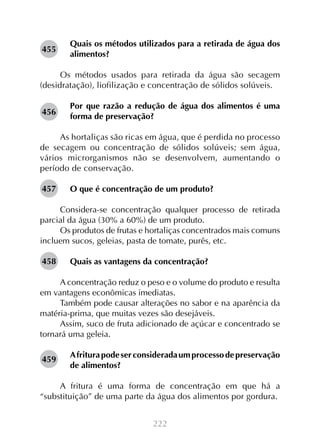 455

Quais os métodos utilizados para a retirada de água dos
alimentos?

Os métodos usados para retirada da água são secagem
(desidratação), liofilização e concentração de sólidos solúveis.
456

Por que razão a redução de água dos alimentos é uma
forma de preservação?

As hortaliças são ricas em água, que é perdida no processo
de secagem ou concentração de sólidos solúveis; sem água,
vários microrganismos não se desenvolvem, aumentando o
período de conservação.
457

O que é concentração de um produto?

Considera-se concentração qualquer processo de retirada
parcial da água (30% a 60%) de um produto.
Os produtos de frutas e hortaliças concentrados mais comuns
incluem sucos, geleias, pasta de tomate, purês, etc.
458

Quais as vantagens da concentração?

A concentração reduz o peso e o volume do produto e resulta
em vantagens econômicas imediatas.
Também pode causar alterações no sabor e na aparência da
matéria-prima, que muitas vezes são desejáveis.
Assim, suco de fruta adicionado de açúcar e concentrado se
tornará uma geleia.
459

A fritura pode ser considerada um processo de preservação
de alimentos?

A fritura é uma forma de concentração em que há a
“substituição” de uma parte da água dos alimentos por gordura.
222

 