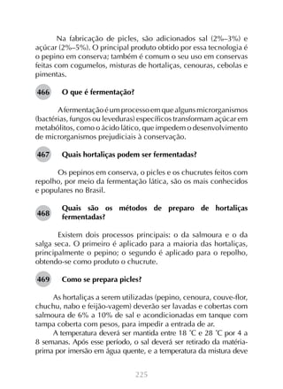 Na fabricação de picles, são adicionados sal (2%–3%) e
açúcar (2%–5%). O principal produto obtido por essa tecnologia é
o pepino em conserva; também é comum o seu uso em conservas
feitas com cogumelos, misturas de hortaliças, cenouras, cebolas e
pimentas.
466

O que é fermentação?

	A fermentação é um processo em que alguns microrganismos
(bactérias, fungos ou leveduras) específicos transformam açúcar em
metabólitos, como o ácido lático, que impedem o desenvolvimento
de microrganismos prejudiciais à conservação.
467

Quais hortaliças podem ser fermentadas?

	Os pepinos em conserva, o picles e os chucrutes feitos com
repolho, por meio da fermentação lática, são os mais conhecidos
e populares no Brasil.
468

Quais são os métodos de preparo de hortaliças
fermentadas?

	Existem dois processos principais: o da salmoura e o da
salga seca. O primeiro é aplicado para a maioria das hortaliças,
principalmente o pepino; o segundo é aplicado para o repolho,
obtendo-se como produto o chucrute.
469

Como se prepara picles?

As hortaliças a serem utilizadas (pepino, cenoura, couve-flor,
chuchu, nabo e feijão-vagem) deverão ser lavadas e cobertas com
salmoura de 6% a 10% de sal e acondicionadas em tanque com
tampa coberta com pesos, para impedir a entrada de ar.
A temperatura deverá ser mantida entre 18 ˚C e 28 ˚C por 4 a
8 semanas. Após esse período, o sal deverá ser retirado da matériaprima por imersão em água quente, e a temperatura da mistura deve
225

 