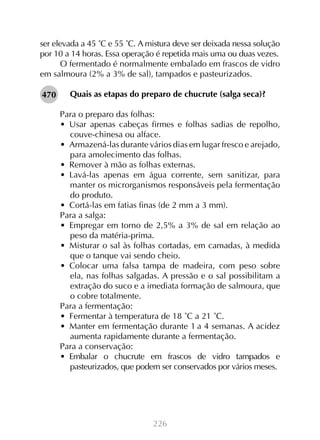 ser elevada a 45 ˚C e 55 ˚C. A mistura deve ser deixada nessa solução
por 10 a 14 horas. Essa operação é repetida mais uma ou duas vezes.
O fermentado é normalmente embalado em frascos de vidro
em salmoura (2% a 3% de sal), tampados e pasteurizados.
470

Quais as etapas do preparo de chucrute (salga seca)?
Para o preparo das folhas:
•  Usar apenas cabeças firmes e folhas sadias de repolho,
couve-chinesa ou alface.
•  Armazená-las durante vários dias em lugar fresco e arejado,
para amolecimento das folhas.
•  Remover à mão as folhas externas.
•  Lavá-las apenas em água corrente, sem sanitizar, para
manter os microrganismos responsáveis pela fermentação
do produto.
•  Cortá-las em fatias finas (de 2 mm a 3 mm).
Para a salga:
•  Empregar em torno de 2,5% a 3% de sal em relação ao
peso da matéria-prima.
•  Misturar o sal às folhas cortadas, em camadas, à medida
que o tanque vai sendo cheio.
•  Colocar uma falsa tampa de madeira, com peso sobre
ela, nas folhas salgadas. A pressão e o sal possibilitam a
extração do suco e a imediata formação de salmoura, que
o cobre totalmente.
Para a fermentação:
•  Fermentar à temperatura de 18 ˚C a 21 ˚C.
•  Manter em fermentação durante 1 a 4 semanas. A acidez
aumenta rapidamente durante a fermentação.
Para a conservação:
•  Embalar o chucrute em frascos de vidro tampados e
pasteurizados, que podem ser conservados por vários meses.

226

 