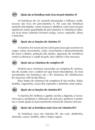 479

Quais são as hortaliças mais ricas em pró-vitamina A?

As hortaliças de cor amarelo-alaranjadas e folhosas verdeescuras são ricas em pró-vitamina A. No caso das hortaliças
amarelo-alaranjadas, como cenoura e abóbora, cores mais escuras
significam maior quantidade de pró-vitamina A. Hortaliças folhosas ricas nessa vitamina incluem acelga, couve, espinafre, alface
e brócolos.
480

Quais são as funções da vitamina A?

A vitamina A é essencial em vários processos que ocorrem no
corpo, como crescimento, visão, crescimento e desenvolvimento
de ossos e dentes, proteção dos dentes, aquisição de resistência
contra as doenças e saúde da pele, dos cabelos e das mucosas.
481

Quais são as vitaminas do complexo B?

Existem nove vitaminas associadas ao complexo B, numeradas de acordo com a ordem em que foram descobertas. As mais
encontradas em hortaliças são a B1 (tiamina), B2 (riboflavina),
B3 (niacina) e B9 (ácido fólico).
Boas fontes de vitaminas do complexo B são ervilha, feijão,
lentilha, cogumelos, couve-flor, espinafre e almeirão, entre outras.
482

Quais são as funções da vitamina B1?

A vitamina B1 melhora o apetite, facilita a digestão, é necessária para a produção e utilização de açúcares, gorduras e proteínas e ainda ajuda no funcionamento normal do sistema nervoso.
483

Quais são as hortaliças mais ricas em vitamina B1?

As hortaliças ricas em vitamina B1 são cará, abobrinha,
almeirão, couve, lentilha, alho e feijão-vagem.
232

 