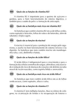 484

Quais são as funções da vitamina B2?

A vitamina B2 é importante para a queima de açúcares e
gordura, para o bom funcionamento do sistema digestivo, e
também para a saúde da pele e a formação de anticorpos.
485

Quais são as hortaliças mais ricas em vitamina B2?

As hortaliças que contêm vitamina B2 são as de folhas verdes,
como espinafre e brócolos, folhas de nabo e de beterraba, além de
rabanete e feijão-vagem.
486

Quais são as funções da niacina?

A niacina é essencial para a produção de energia pelo organismo, e auxilia no bom funcionamento do sistema nervoso e na
digestão. As hortaliças que mais contêm niacina são mandioquinha-salsa, cará, abobrinha e batata.
487

Quais são as funções do ácido fólico?

O ácido fólico é indispensável para o crescimento e para a
formação das células vermelhas do sangue, além disso, está associado à redução do risco de doenças do coração e de defeitos no tubo
neural de recém-nascidos, como espinha bífida e anencefalia.
488

Quais são as hortaliças mais ricas em ácido fólico?

As hortaliças que mais contêm ácido fólico são as de folhas
verde-escuras, como espinafre, alface e salsa.
489

Quais são as funções da vitamina C?

A vitamina C tem múltiplas funções. Atua na síntese de colágeno, na cicatrização de feridas e na recuperação de fraturas e
233

 