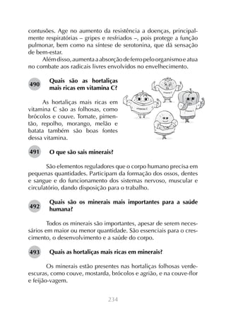 contusões. Age no aumento da resistência a doenças, principalmente respiratórias – gripes e resfriados –, pois protege a função
pulmonar, bem como na síntese de serotonina, que dá sensação
de bem-estar.
Além disso, aumenta a absorção de ferro pelo organismo e atua
no combate aos radicais livres envolvidos no envelhecimento.
490

Quais são as hortaliças
mais ricas em vitamina C?

As hortaliças mais ricas em
vitamina C são as folhosas, como
brócolos e couve. Tomate, pimentão, repolho, morango, melão e
batata também são boas fontes
dessa vitamina.
491

O que são sais minerais?

	 São elementos reguladores que o corpo humano precisa em
pequenas quantidades. Participam da formação dos ossos, dentes
e sangue e do funcionamento dos sistemas nervoso, muscular e
circulatório, dando disposição para o trabalho.
492

Quais são os minerais mais importantes para a saúde
humana?

	 Todos os minerais são importantes, apesar de serem necessários em maior ou menor quantidade. São essenciais para o crescimento, o desenvolvimento e a saúde do corpo.
493

Quais as hortaliças mais ricas em minerais?

	 Os minerais estão presentes nas hortaliças folhosas verdeescuras, como couve, mostarda, brócolos e agrião, e na couve-flor
e feijão-vagem.
234

 