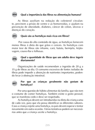 494

Qual a importância das fibras na alimentação humana?

As fibras auxiliam na redução do colesterol circulante, previnem a prisão de ventre e as hemorroidas, e ajudam na
prevenção de obesidade, diabetes, câncer de cólon, úlceras e
doenças do coração.
495

Quais são as hortaliças mais ricas em fibras?

Por causa do alto conteúdo de água, as hortaliças fornecem
menos fibras à dieta do que grãos e cereais. As hortaliças com
maior teor de fibras são inhame, cará, batata, berinjela, feijãovagem, couve-flor e folhosas.
496

Qual a quantidade de fibras que um adulto deve ingerir
diariamente?

Organizações de saúde recomendam a ingestão de 20 g a
35 g de fibras ao dia. O consumo excessivo de fontes isoladas de
fibras pode impedir a absorção de nutrientes importantes, podendo levar à obstrução intestinal.
497

Por que as crianças geralmente não gostam de
hortaliças?

Por uma questão de hábito alimentar da família, que não tem
o costume de comer hortaliças. Também existe o gosto pessoal,
que se manifesta cedo e deve ser respeitado.
As hortaliças devem ser introduzidas na dieta da criança uma
de cada vez, para que ela possa identificar os diferentes sabores.
Caso a criança rejeite uma hortaliça, os pais devem esperar e tentar
novamente em outra ocasião. Várias tentativas podem ser necessárias antes que a criança aceite a hortaliça.

235

 