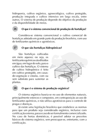 hidroponia, cultivo orgânico, agroecológico, cultivo protegido,
produção integrada e cultivo intensivo em larga escala, entre
outros. O sistema de produção depende do objetivo da produção
e da disponibilidade de meios.
26

O que é o sistema convencional de produção de hortaliças?

Considera-se sistema convencional o cultivo comercial de
hortaliças adotado em grande parte da produção brasileira, com uso
de fertilizantes químicos e agrotóxicos.
27

O que são hortaliças hidropônicas?

São hortaliças cultivadas
em meio aquoso; ou seja, os
fertilizantes químicos são diluídos
em água, em lugar do solo, para o
cultivo das hortaliças. O sistema
de cultivo hidropônico é feito
em cultivo protegido, em casasde-vegetação e estufas, com ou
sem substrato para sustentar as
plantas.
28

O que é o sistema de produção orgânico?

O sistema orgânico baseia-se no uso de elementos naturais,
principalmente estercos e compostos, em contraposição ao uso de
fertilizantes químicos, e não utiliza agrotóxicos para o controle de
pragas e doenças.
Já existe uma legislação brasileira que estabelece as normas
para que um produto seja considerado orgânico, inclusive com
certificação externa, para o caso de ser formalmente comercializado.
No caso de hortas domésticas, é possível adotar os preceitos
básicos do sistema orgânico, sem preocupar-se, entretanto, com a
certificação.
24

 