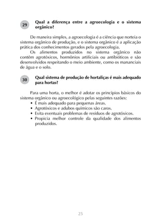 29

Qual a diferença entre a agroecologia e o sistema
orgânico?

De maneira simples, a agroecologia é a ciência que norteia o
sistema orgânico de produção, e o sistema orgânico é a aplicação
prática dos conhecimentos gerados pela agroecologia.
Os alimentos produzidos no sistema orgânico não
contêm agrotóxicos, hormônios artificiais ou antibióticos e são
desenvolvidos respeitando o meio ambiente, como os mananciais
de água e o solo.
30

Qual sistema de produção de hortaliças é mais adequado
para hortas?

Para uma horta, o melhor é adotar os princípios básicos do
sistema orgânico ou agroecológico pelas seguintes razões:
•  É mais adequado para pequenas áreas.
•  Agrotóxicos e adubos químicos são caros.
•  Evita eventuais problemas de resíduos de agrotóxicos.
•  Propicia melhor controle da qualidade dos alimentos
produzidos.

25

 
