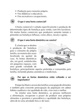 •  Produção para consumo próprio.
•  Fins didáticos e educativos.
•  Fins recreativos e ocupacionais.
36

O que é uma horta comercial?

A horta comercial é voltada especificamente à produção de
determinados tipos de hortaliças para venda, com fins lucrativos.
Há muitas hortas comerciais que produzem somente tomate e
pimentão ou hortaliças folhosas, como alface, rúcula e agrião.
37

O que é uma horta doméstica ou caseira?

É a horta que se destina
à produção de hortaliças
para o consumo da própria
família, na maioria das vezes
localizada no quintal da
casa. As hortas domésticas
são, em geral, estabelecidas
em pequenos espaços, com
uma grande variedade de
hortaliças, principalmente aquelas preferidas e consumidas pela
família, incluindo plantas aromáticas e medicinais.
38

Por que as hortas domésticas estão voltando a ser
importantes?

Porque facilitam o acesso das famílias a esse grupo de alimentos
e também pela crescente preocupação da população em adotar
hábitos saudáveis e ter qualidade de vida, viver mais e melhor.
Ao instalar uma horta doméstica, as pessoas melhoram
a alimentação, recuperam o prazer de produzir seus próprios
alimentos e garantem a procedência e qualidade das hortaliças,
além de ter uma atividade física e de lazer.
30

 