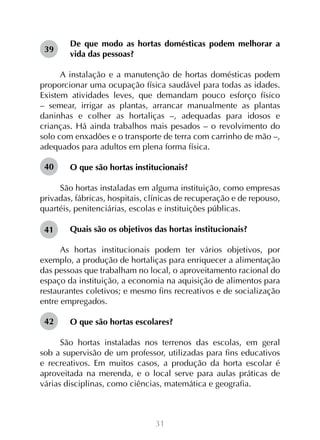 39

De que modo as hortas domésticas podem melhorar a
vida das pessoas?

A instalação e a manutenção de hortas domésticas podem
proporcionar uma ocupação física saudável para todas as idades.
Existem atividades leves, que demandam pouco esforço físico
– semear, irrigar as plantas, arrancar manualmente as plantas
daninhas e colher as hortaliças –, adequadas para idosos e
crianças. Há ainda trabalhos mais pesados – o revolvimento do
solo com enxadões e o transporte de terra com carrinho de mão –,
adequados para adultos em plena forma física.
40

O que são hortas institucionais?

São hortas instaladas em alguma instituição, como empresas
privadas, fábricas, hospitais, clínicas de recuperação e de repouso,
quartéis, penitenciárias, escolas e instituições públicas.
41

Quais são os objetivos das hortas institucionais?

As hortas institucionais podem ter vários objetivos, por
exemplo, a produção de hortaliças para enriquecer a alimentação
das pessoas que trabalham no local, o aproveitamento racional do
espaço da instituição, a economia na aquisição de alimentos para
restaurantes coletivos; e mesmo fins recreativos e de socialização
entre empregados.
42

O que são hortas escolares?

São hortas instaladas nos terrenos das escolas, em geral
sob a supervisão de um professor, utilizadas para fins educativos
e recreativos. Em muitos casos, a produção da horta escolar é
aproveitada na merenda, e o local serve para aulas práticas de
várias disciplinas, como ciências, matemática e geografia.

31

 