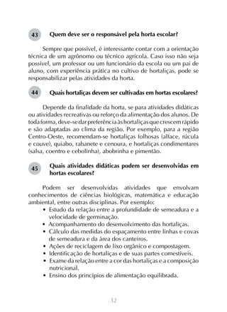 43

Quem deve ser o responsável pela horta escolar?

Sempre que possível, é interessante contar com a orientação
técnica de um agrônomo ou técnico agrícola. Caso isso não seja
possível, um professor ou um funcionário da escola ou um pai de
aluno, com experiência prática no cultivo de hortaliças, pode se
responsabilizar pelas atividades da horta.
44

Quais hortaliças devem ser cultivadas em hortas escolares?

Depende da finalidade da horta, se para atividades didáticas
ou atividades recreativas ou reforço da alimentação dos alunos. De
toda forma, deve-se dar preferência às hortaliças que crescem rápido
e são adaptadas ao clima da região. Por exemplo, para a região
Centro-Oeste, recomendam-se hortaliças folhosas (alface, rúcula
e couve), quiabo, rabanete e cenoura, e hortaliças condimentares
(salsa, coentro e cebolinha), abobrinha e pimentão.
45

Quais atividades didáticas podem ser desenvolvidas em
hortas escolares?

Podem ser desenvolvidas atividades que envolvam
conhecimentos de ciências biológicas, matemática e educação
ambiental, entre outras disciplinas. Por exemplo:
•  Estudo da relação entre a profundidade de semeadura e a
velocidade de germinação.
•  Acompanhamento do desenvolvimento das hortaliças.
•  Cálculo das medidas do espaçamento entre linhas e covas
de semeadura e da área dos canteiros.
•  Ações de reciclagem de lixo orgânico e compostagem.
•  Identificação de hortaliças e de suas partes comestíveis.
•  Exame da relação entre a cor das hortaliças e a composição
nutricional.
•  Ensino dos princípios de alimentação equilibrada.

32

 