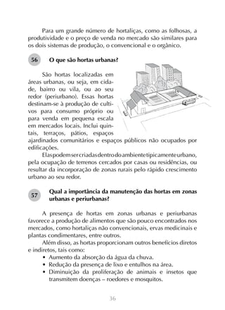 Para um grande número de hortaliças, como as folhosas, a
produtividade e o preço de venda no mercado são similares para
os dois sistemas de produção, o convencional e o orgânico.
56

O que são hortas urbanas?

São hortas localizadas em
áreas urbanas, ou seja, em cidade, bairro ou vila, ou ao seu
redor (periurbano). Essas hortas
destinam-se à produção de cultivos para consumo próprio ou
para venda em pequena escala
em mercados locais. Inclui quintais, terraços, pátios, espaços
ajardinados comunitários e espaços públicos não ocupados por
edificações.
Elas podem ser criadas dentro do ambiente tipicamente urbano,
pela ocupação de terrenos cercados por casas ou residências, ou
resultar da incorporação de zonas rurais pelo rápido crescimento
urbano ao seu redor.
57

Qual a importância da manutenção das hortas em zonas
urbanas e periurbanas?

A presença de hortas em zonas urbanas e periurbanas
favorece a produção de alimentos que são pouco encontrados nos
mercados, como hortaliças não convencionais, ervas medicinais e
plantas condimentares, entre outros.
Além disso, as hortas proporcionam outros benefícios diretos
e indiretos, tais como:
•  Aumento da absorção da água da chuva.
•  Redução da presença de lixo e entulhos na área.
•  Diminuição da proliferação de animais e insetos que
transmitem doenças – roedores e mosquitos.
36

 