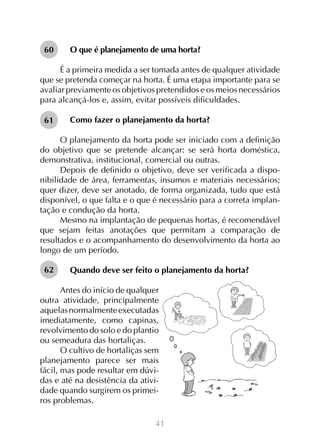 60

O que é planejamento de uma horta?

É a primeira medida a ser tomada antes de qualquer atividade
que se pretenda começar na horta. É uma etapa importante para se
avaliar previamente os objetivos pretendidos e os meios necessários
para alcançá-los e, assim, evitar possíveis dificuldades.
61

Como fazer o planejamento da horta?

O planejamento da horta pode ser iniciado com a definição
do objetivo que se pretende alcançar: se será horta doméstica,
demonstrativa, institucional, comercial ou outras.
Depois de definido o objetivo, deve ser verificada a disponibilidade de área, ferramentas, insumos e materiais necessários;
quer dizer, deve ser anotado, de forma organizada, tudo que está
disponível, o que falta e o que é necessário para a correta implantação e condução da horta.
Mesmo na implantação de pequenas hortas, é recomendável
que sejam feitas anotações que permitam a comparação de
resultados e o acompanhamento do desenvolvimento da horta ao
longo de um período.
62

Quando deve ser feito o planejamento da horta?

Antes do início de qualquer
outra atividade, principalmente
aquelas normalmente executadas
imediatamente, como capinas,
revolvimento do solo e do plantio
ou semeadura das hortaliças.
O cultivo de hortaliças sem
planejamento parece ser mais
fácil, mas pode resultar em dúvidas e até na desistência da atividade quando surgirem os primeiros problemas.
41

 