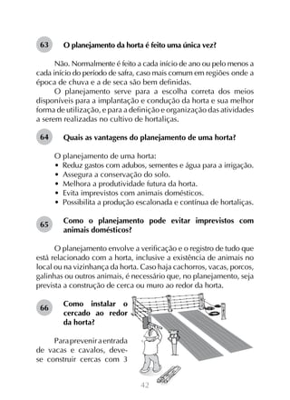 63

O planejamento da horta é feito uma única vez?

Não. Normalmente é feito a cada início de ano ou pelo menos a
cada início do período de safra, caso mais comum em regiões onde a
época de chuva e a de seca são bem definidas.
O planejamento serve para a escolha correta dos meios
disponíveis para a implantação e condução da horta e sua melhor
forma de utilização, e para a definição e organização das atividades
a serem realizadas no cultivo de hortaliças.
64

Quais as vantagens do planejamento de uma horta?
O planejamento de uma horta:
•  Reduz gastos com adubos, sementes e água para a irrigação.
•  Assegura a conservação do solo.
•  Melhora a produtividade futura da horta.
•  Evita imprevistos com animais domésticos.
•  Possibilita a produção escalonada e contínua de hortaliças.

65

Como o planejamento pode evitar imprevistos com
animais domésticos?

O planejamento envolve a verificação e o registro de tudo que
está relacionado com a horta, inclusive a existência de animais no
local ou na vizinhança da horta. Caso haja cachorros, vacas, porcos,
galinhas ou outros animais, é necessário que, no planejamento, seja
prevista a construção de cerca ou muro ao redor da horta.
66

Como instalar o
cercado ao redor
da horta?

Para prevenir a entrada
de vacas e cavalos, devese construir cercas com 3
42

 