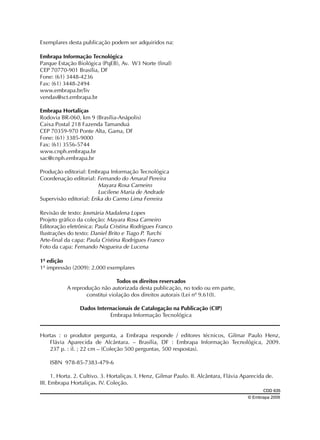 Exemplares desta publicação podem ser adquiridos na:
Embrapa Informação Tecnológica
Parque Estação Biológica (PqEB), Av. W3 Norte (final)
CEP 70770-901 Brasília, DF
Fone: (61) 3448-4236
Fax: (61) 3448-2494
www.embrapa.br/liv
vendas@sct.embrapa.br
Embrapa Hortaliças
Rodovia BR-060, km 9 (Brasília-Anápolis)
Caixa Postal 218 Fazenda Tamanduá
CEP 70359-970 Ponte Alta, Gama, DF
Fone: (61) 3385-9000
Fax: (61) 3556-5744
www.cnph.embrapa.br
sac@cnph.embrapa.br
Produção editorial: Embrapa Informação Tecnológica
Coordenação editorial: Fernando do Amaral Pereira
Mayara Rosa Carneiro
Lucilene Maria de Andrade
Supervisão editorial: Erika do Carmo Lima Ferreira
Revisão de texto: Josmária Madalena Lopes
Projeto gráfico da coleção: Mayara Rosa Carneiro
Editoração eletrônica: Paula Cristina Rodrigues Franco
Ilustrações do texto: Daniel Brito e Tiago P. Turchi
Arte-final da capa: Paula Cristina Rodrigues Franco
Foto da capa: Fernando Nogueira de Lucena
1ª edição
1ª impressão (2009): 2.000 exemplares
Todos os direitos reservados
A reprodução não autorizada desta publicação, no todo ou em parte,
constitui violação dos direitos autorais (Lei nº 9.610).
Dados Internacionais de Catalogação na Publicação (CIP)
Embrapa Informação Tecnológica
Hortas : o produtor pergunta, a Embrapa responde / editores técnicos, Gilmar Paulo Henz,
Flávia Aparecida de Alcântara. – Brasília, DF : Embrapa Informação Tecnológica, 2009.
237 p. : il. ; 22 cm – (Coleção 500 perguntas, 500 respostas).
ISBN 978-85-7383-479-6
1. Horta. 2. Cultivo. 3. Hortaliças. I. Henz, Gilmar Paulo. II. Alcântara, Flávia Aparecida de.
III. Embrapa Hortaliças. IV. Coleção.
							
CDD 635
© Embrapa 2009

 