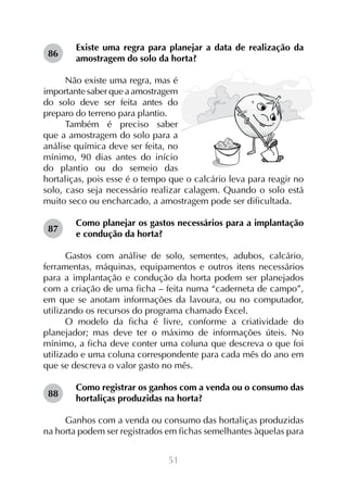 86

Existe uma regra para planejar a data de realização da
amostragem do solo da horta?

Não existe uma regra, mas é
importante saber que a amostragem
do solo deve ser feita antes do
preparo do terreno para plantio.
Também é preciso saber
que a amostragem do solo para a
análise química deve ser feita, no
mínimo, 90 dias antes do início
do plantio ou do semeio das
hortaliças, pois esse é o tempo que o calcário leva para reagir no
solo, caso seja necessário realizar calagem. Quando o solo está
muito seco ou encharcado, a amostragem pode ser dificultada.
87

Como planejar os gastos necessários para a implantação
e condução da horta?

Gastos com análise de solo, sementes, adubos, calcário,
ferramentas, máquinas, equipamentos e outros itens necessários
para a implantação e condução da horta podem ser planejados
com a criação de uma ficha – feita numa “caderneta de campo”,
em que se anotam informações da lavoura, ou no computador,
utilizando os recursos do programa chamado Excel.
O modelo da ficha é livre, conforme a criatividade do
planejador; mas deve ter o máximo de informações úteis. No
mínimo, a ficha deve conter uma coluna que descreva o que foi
utilizado e uma coluna correspondente para cada mês do ano em
que se descreva o valor gasto no mês.
88

Como registrar os ganhos com a venda ou o consumo das
hortaliças produzidas na horta?

Ganhos com a venda ou consumo das hortaliças produzidas
na horta podem ser registrados em fichas semelhantes àquelas para
51

 