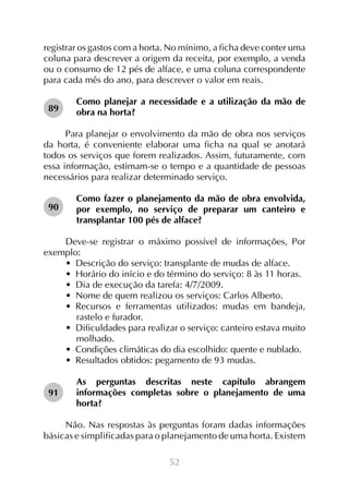 registrar os gastos com a horta. No mínimo, a ficha deve conter uma
coluna para descrever a origem da receita, por exemplo, a venda
ou o consumo de 12 pés de alface, e uma coluna correspondente
para cada mês do ano, para descrever o valor em reais.
89

Como planejar a necessidade e a utilização da mão de
obra na horta?

Para planejar o envolvimento da mão de obra nos serviços
da horta, é conveniente elaborar uma ficha na qual se anotará
todos os serviços que forem realizados. Assim, futuramente, com
essa informação, estimam-se o tempo e a quantidade de pessoas
necessários para realizar determinado serviço.
90

Como fazer o planejamento da mão de obra envolvida,
por exemplo, no serviço de preparar um canteiro e
transplantar 100 pés de alface?

Deve-se registrar o máximo possível de informações, Por
exemplo:
•  Descrição do serviço: transplante de mudas de alface.
•  Horário do início e do término do serviço: 8 às 11 horas.
•  Dia de execução da tarefa: 4/7/2009.
•  Nome de quem realizou os serviços: Carlos Alberto.
•  Recursos e ferramentas utilizados: mudas em bandeja,
rastelo e furador.
•  Dificuldades para realizar o serviço: canteiro estava muito
molhado.
•  Condições climáticas do dia escolhido: quente e nublado.
•  Resultados obtidos: pegamento de 93 mudas.
91

As perguntas descritas neste capítulo abrangem
informações completas sobre o planejamento de uma
horta?

Não. Nas respostas às perguntas foram dadas informações
básicas e simplificadas para o planejamento de uma horta. Existem
52

 