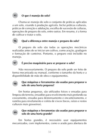 95

O que é manejo do solo?

Chama-se manejo do solo o conjunto de práticas aplicadas
a um solo, visando à produção agrícola. Inclui práticas culturais,
práticas de correção e adubação, escolha de sucessão de culturas,
operações de preparo do solo, entre outras. Em resumo, é a forma
de cultivar e tratar o solo.
96

Qual a diferença entre manejo e preparo do solo?

O preparo do solo são todas as operações mecânicas
realizadas antes de se iniciar um cultivo, como aração, gradagem
e formação de canteiros. Portanto, o preparo está incluído no
manejo.
97

É preciso maquinário para se preparar o solo?

Não necessariamente. O preparo do solo pode ser feito de
forma mecanizada ou manual, conforme o tamanho da horta e a
disponibilidade de mão de obra e equipamentos.
98

Que máquinas e ferramentas são usadas para preparar o
solo de uma horta pequena?

Em hortas pequenas, são utilizados foices e enxadas para
limpeza do terreno, enxadões para revolvimento mais profundo ou
coveamento, enxadas para destorroamento e encanteiramento, e
rastelos para nivelamento e coleta de ciscos (tocos, raízes e restos
culturais mais grosseiros).
99

Que máquinas e ferramentas são usadas para preparar o
solo de uma horta grande?

Em hortas grandes, é necessário usar equipamentos
mecanizados, com implementos, como o arado para abertura do
58

 